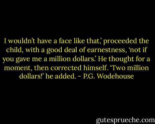 I wouldn’t have a face like that,’ proceeded the child, with a good deal of earnestness, ‘not if you gave me a million dollars.’ He thought for a moment, then corrected himself. ‘Two million dollars!’ he added. - P.G. Wodehouse