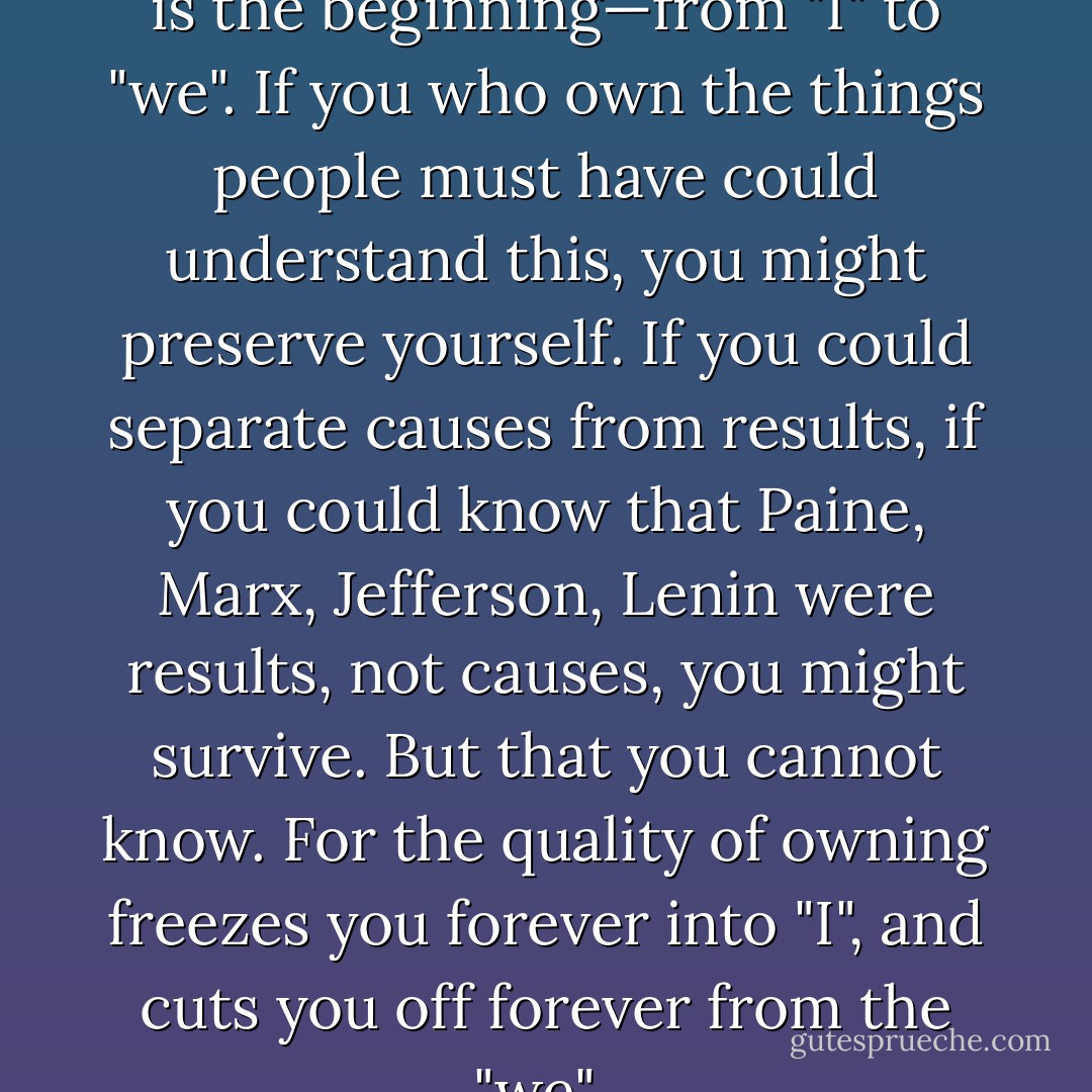 This is the thing to bomb. This is the beginning—from "I" to "we". If you who own the things people must have could understand this, you might preserve yourself. If you could separate causes from results, if you could know that Paine, Marx, Jefferson, Lenin were results, not causes, you might survive. But that you cannot know. For the quality of owning freezes you forever into "I", and cuts you off forever from the "we".  - John Steinbeck