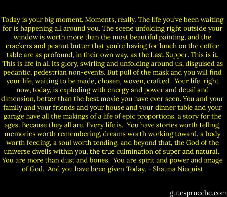 Today is your big moment. Moments, really. The life you’ve been waiting for is happening all around you. The scene unfolding right outside your window is worth more than the most beautiful painting, and the crackers and peanut butter that you’re having for lunch on the coffee table are as profound, in their own way, as the Last Supper. This is it. This is life in all its glory, swirling and unfolding around us, disguised as pedantic, pedestrian non-events. But pull of the mask and you will find your life, waiting to be made, chosen, woven, crafted. <br />Your life, right now, today, is exploding with energy and power and detail and dimension, better than the best movie you have ever seen. You and your family and your friends and your house and your dinner table and your garage have all the makings of a life of epic proportions, a story for the ages. Because they all are. Every life is. <br />You have stories worth telling, memories worth remembering, dreams worth working toward, a body worth feeding, a soul worth tending, and beyond that, the God of the universe dwells within you, the true culmination of super and natural. <br />You are more than dust and bones. <br />You are spirit and power and image of God. <br />And you have been given Today. - Shauna Niequist