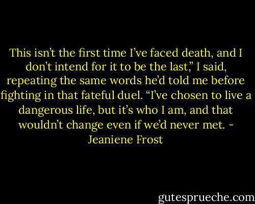 This isn’t the first time I’ve faced death, and I don’t intend for it to be the last,” I said, repeating the same words he’d told me before fighting in that fateful duel. “I’ve chosen to live a dangerous life, but it’s who I am, and that wouldn’t change even if we’d never met. - Jeaniene Frost