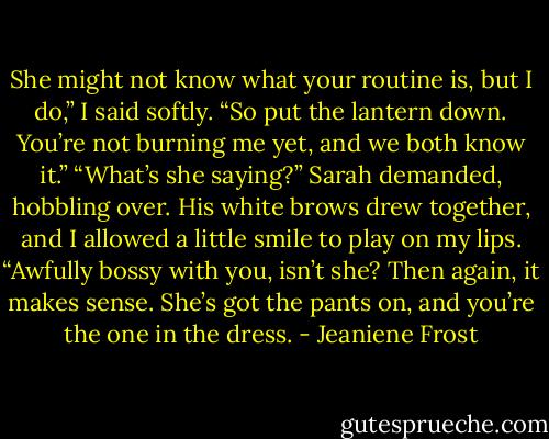 She might not know what your routine is, but I do,” I said softly. “So put the lantern down. You’re not burning me yet, and we both know it.”<br />“What’s she saying?” Sarah demanded, hobbling over. His white brows drew together, and I allowed a little smile to play on my lips. “Awfully bossy with you, isn’t she? Then again, it makes sense. She’s got the pants on, and you’re the one in the dress. - Jeaniene Frost