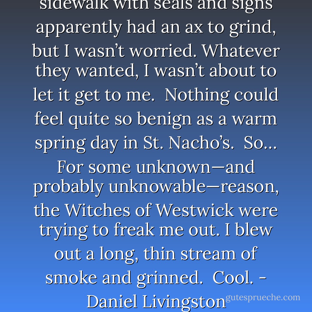Whoever had covered our sidewalk with seals and signs apparently had an ax to grind, but I wasn’t worried. Whatever they wanted, I wasn’t about to let it get to me.<br /><br />Nothing could feel quite so benign as a warm spring day in St. Nacho’s.<br /><br />So… For some unknown—and probably unknowable—reason, the Witches of Westwick were trying to freak me out. I blew out a long, thin stream of smoke and grinned.<br /><br /><i>Cool.</i> - Daniel Livingston - Z.A. Maxfield