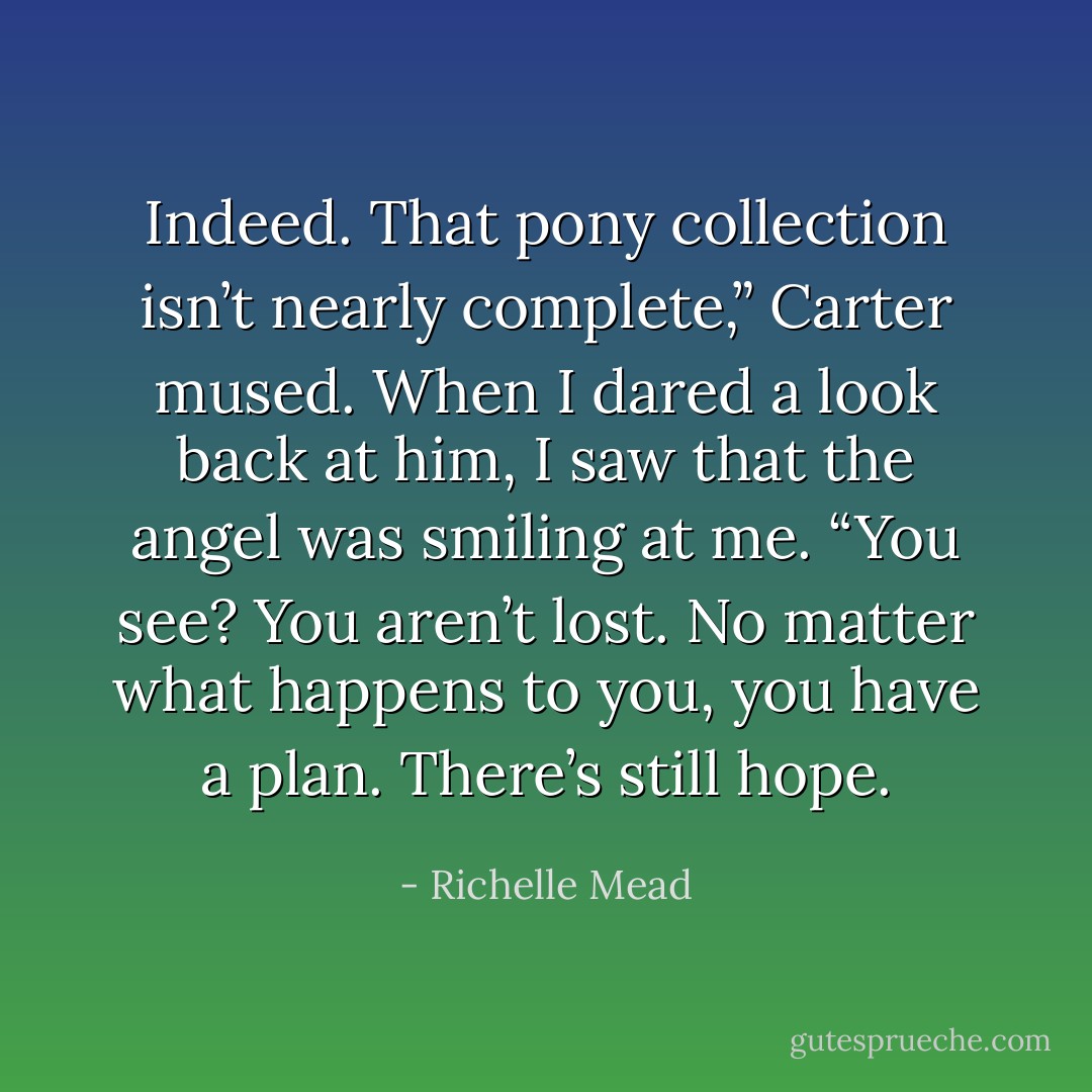 Indeed. That pony collection isn’t nearly complete,” Carter mused. When I dared a look back at him, I saw that the angel was smiling at me. “You see? You aren’t lost. No matter what happens to you, you have a plan. There’s still hope. - Richelle Mead