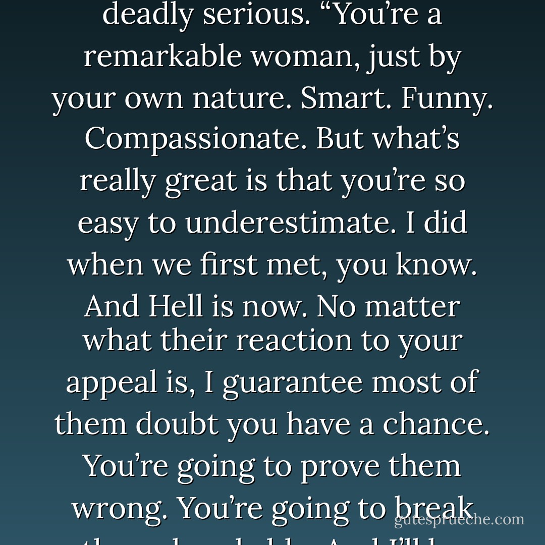 Because Carter’s not your only fan.” When I looked back up, I saw Roman’s green eyes were deadly serious. “You’re a remarkable woman, just by your own nature. Smart. Funny. Compassionate. But what’s really great is that you’re so easy to underestimate. I did when we first met, you know. And Hell is now. No matter what their reaction to your appeal is, I guarantee most of them doubt you have a chance. You’re going to prove them wrong. You’re going to break the unbreakable. And I’ll be there helping you, as much as I can. - Richelle Mead