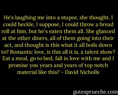 He's laughing me into a stupor, she thought. I could heckle, I suppose, I could throw a bread roll at him, but he's eaten them all. She glanced at the other diners, all of them going into their act, and thought is this what it all boils down to? Romantic love, is this all it is, a talent show? Eat a meal, go to bed, fall in love with me and I promise you years and years of top notch material like this? - David Nicholls