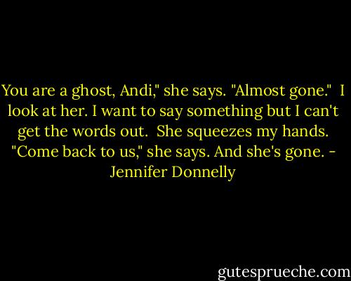 You are a ghost, Andi," she says. "Almost gone."<br /><br />I look at her. I want to say something but I can't get the words out.<br /><br />She squeezes my hands. "Come back to us," she says. And she's gone. - Jennifer Donnelly