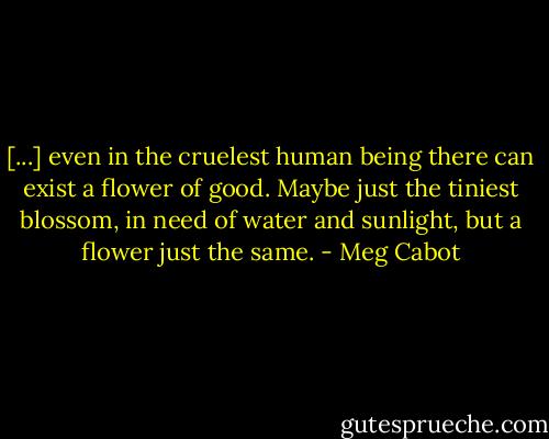 [...] even in the cruelest human being there can exist a flower of good. Maybe just the tiniest blossom, in need of water and sunlight, but a flower just the same. - Meg Cabot
