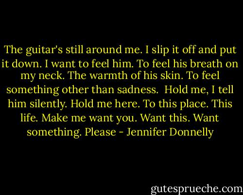The guitar's still around me. I slip it off and put it down. I want to feel him. To feel his breath on my neck. The warmth of his skin. To feel something other than sadness.<br /><br />Hold me, I tell him silently. Hold me here. To this place. This life. Make me want you. Want this. Want something. Please - Jennifer Donnelly