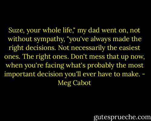 Suze, your whole life," my dad went on, not without sympathy, "you've always made the right decisions. Not necessarily the easiest ones. The right ones. Don't mess that up now, when you're facing what's probably the most important decision you'll ever have to make. - Meg Cabot