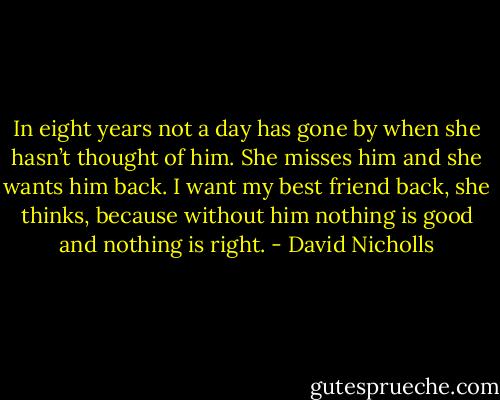 In eight years not a day has gone by when she hasn’t thought of him. She misses him and she wants him back. I want my best friend back, she thinks, because without him nothing is good and nothing is right. - David Nicholls
