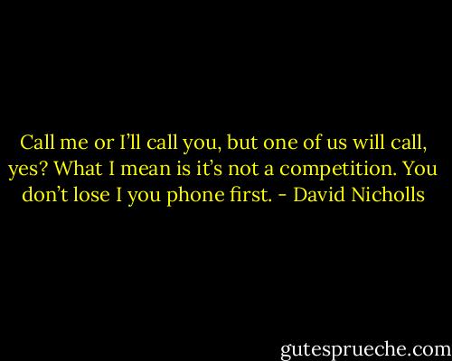 Call me or I’ll call you, but one of us will call, yes? What I mean is it’s not a competition. You don’t lose I you phone first. - David Nicholls
