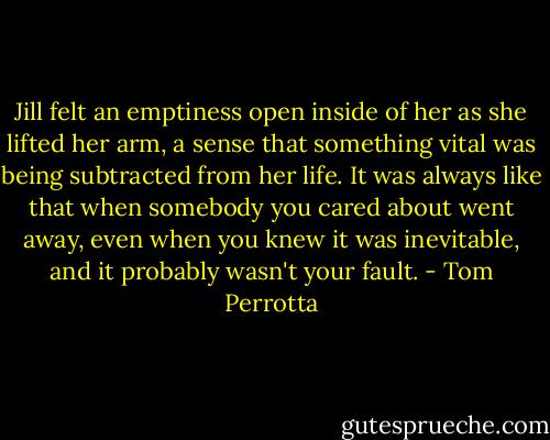 Jill felt an emptiness open inside of her as she lifted her arm, a sense that something vital was being subtracted from her life. It was always like that when somebody you cared about went away, even when you knew it was inevitable, and it probably wasn't your fault. - Tom Perrotta