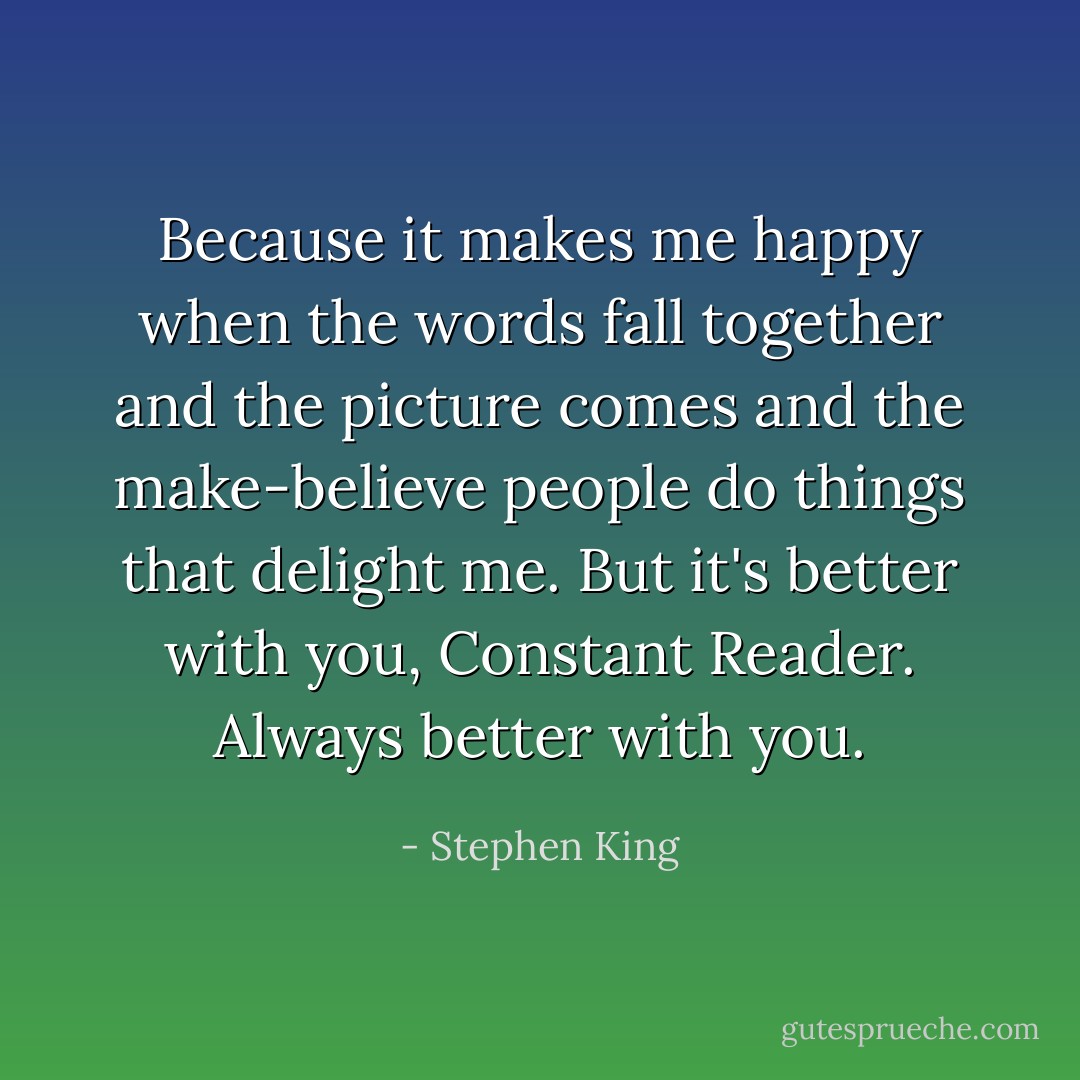 Because it makes me happy when the words fall together and the picture comes and the make-believe people do things that delight me. But it's better with you, Constant Reader. Always better with you. - Stephen King