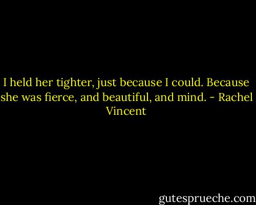 I held her tighter, just because I could. Because she was fierce, and beautiful, and mind. - Rachel Vincent