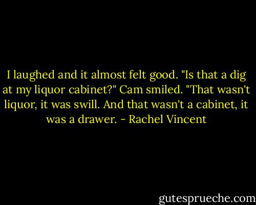 I laughed and it almost felt good. "Is that a dig at my liquor cabinet?"<br />Cam smiled. "That wasn't liquor, it was swill. And that wasn't a cabinet, it was a drawer. - Rachel Vincent