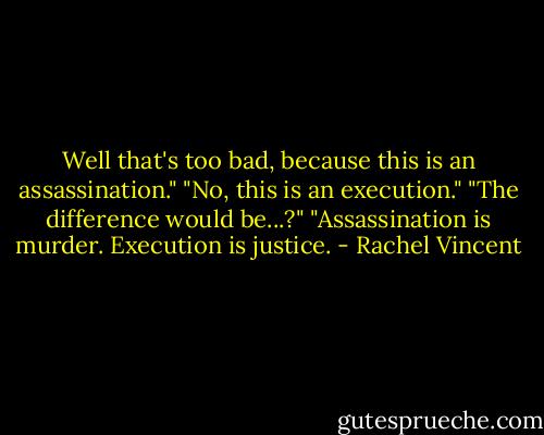 Well that's too bad, because this is an assassination."<br />"No, this is an execution."<br />"The difference would be...?"<br />"Assassination is murder. Execution is justice. - Rachel Vincent