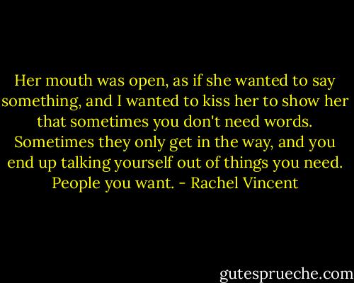 Her mouth was open, as if she wanted to say something, and I wanted to kiss her to show her that sometimes you don't need words. Sometimes they only get in the way, and you end up talking yourself out of things you need. People you want. - Rachel Vincent