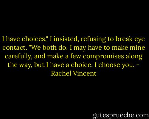 I have choices," I insisted, refusing to break eye contact. "We both do. I may have to make mine carefully, and make a few compromises along the way, but I have a choice. I choose you. - Rachel Vincent