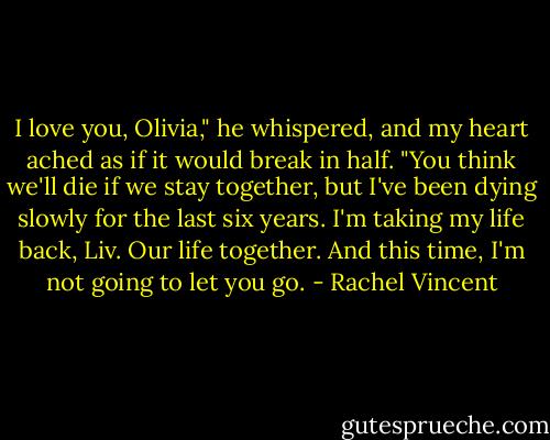 I love you, Olivia," he whispered, and my heart ached as if it would break in half. "You think we'll die if we stay together, but I've been dying slowly for the last six years. I'm taking my life back, Liv. Our life together. And this time, I'm not going to let you go. - Rachel Vincent
