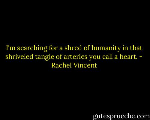 I'm searching for a shred of humanity in that shriveled tangle of arteries you call a heart. - Rachel Vincent