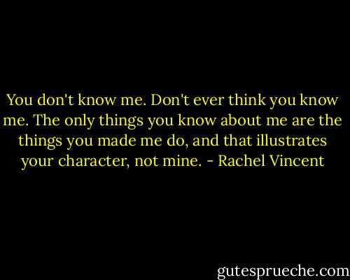 You don't know me. Don't ever think you know me. The only things you know about me are the things you made me do, and that illustrates your character, not mine. - Rachel Vincent