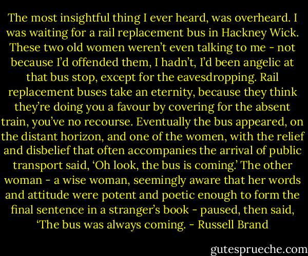 The most insightful thing I ever heard, was overheard. I was waiting for a rail replacement bus in Hackney Wick. These two old women weren’t even talking to me - not because I’d offended them, I hadn’t, I’d been angelic at that bus stop, except for the eavesdropping. Rail replacement buses take an eternity, because they think they’re doing you a favour by covering for the absent train, you’ve no recourse.<br />Eventually the bus appeared, on the distant horizon, and one of the women, with the relief and disbelief that often accompanies the arrival of public transport said, ‘Oh look, the bus is coming.’ The other woman - a wise woman, seemingly aware that her words and attitude were potent and poetic enough to form the final sentence in a stranger’s book - paused, then said, ‘The bus was always coming. - Russell Brand