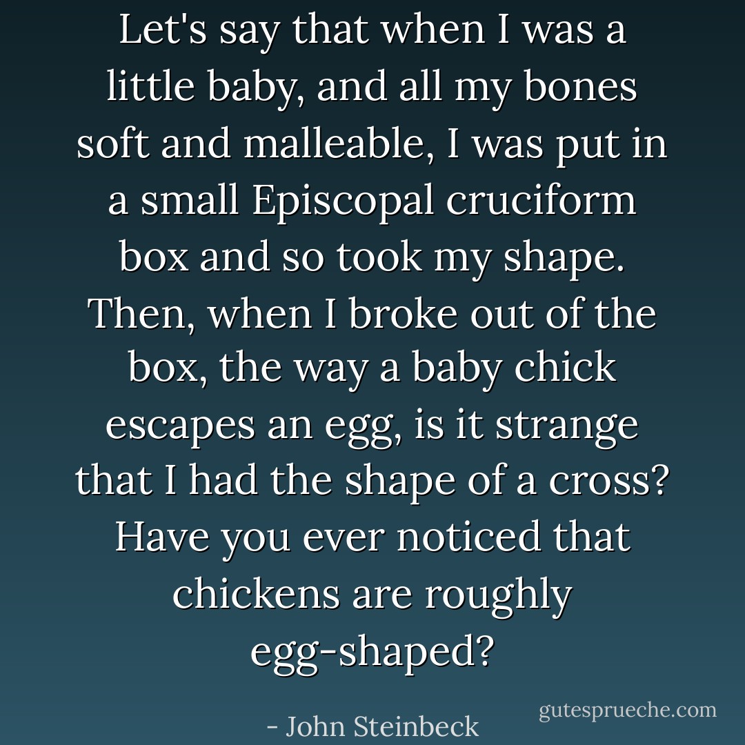 Let's say that when I was a little baby, and all my bones soft and malleable, I was put in a small Episcopal cruciform box and so took my shape. Then, when I broke out of the box, the way a baby chick escapes an egg, is it strange that I had the shape of a cross? Have you ever noticed that chickens are roughly egg-shaped? - John Steinbeck