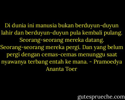 Di dunia ini manusia bukan berduyun-duyun lahir dan berduyun-duyun pula kembali pulang. Seorang-seorang mereka datang. Seorang-seorang mereka pergi. Dan yang belum pergi dengan cemas-cemas menunggu saat nyawanya terbang entah ke mana. - Pramoedya Ananta Toer