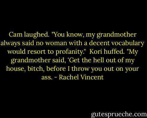 Cam laughed. "You know, my grandmother always said no woman with a decent vocabulary would resort to profanity." <br />Kori huffed. "My grandmother said, 'Get the hell out of my house, bitch, before I throw you out on your ass. - Rachel Vincent
