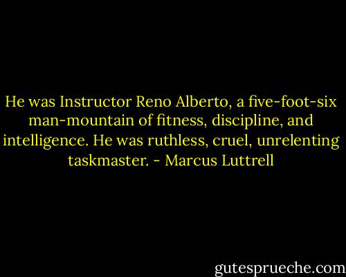 He was Instructor Reno Alberto, a five-foot-six man-mountain of fitness, discipline, and intelligence. He was ruthless, cruel, unrelenting taskmaster. - Marcus Luttrell