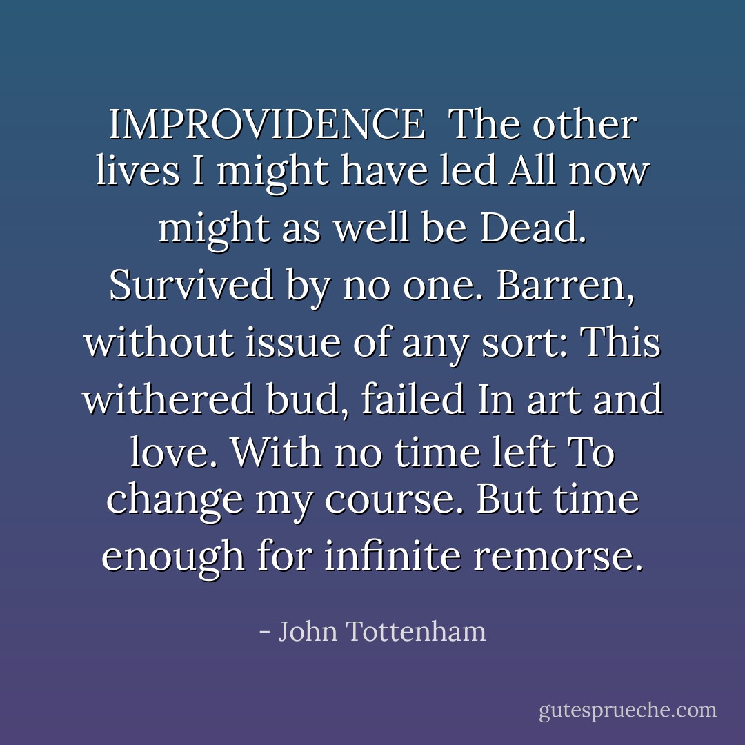 IMPROVIDENCE<br /><br />The other lives I might have led<br />All now might as well be<br />Dead. Survived by no one.<br />Barren, without issue of any sort:<br />This withered bud, failed<br />In art and love. With no time left<br />To change my course. But time enough<br />for infinite remorse. - John Tottenham