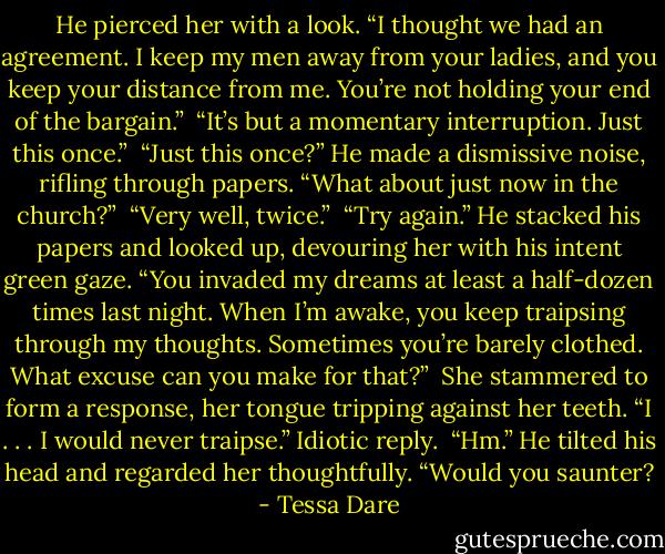 He pierced her with a look. “I thought we had an agreement. I keep my men away from your ladies, and you keep your distance from me. You’re not holding your end of the bargain.”<br /><br />“It’s but a momentary interruption. Just this once.”<br /><br />“Just this once?” He made a dismissive noise, rifling through papers. “What about just now in the church?”<br /><br />“Very well, twice.”<br /><br />“Try again.” He stacked his papers and looked up, devouring her with his intent green gaze. “You invaded my dreams at least a half-dozen times last night. When I’m awake, you keep traipsing through my thoughts. Sometimes you’re barely clothed. What excuse can you make for that?”<br /><br />She stammered to form a response, her tongue tripping against her teeth. “I . . . I would never traipse.” Idiotic reply.<br /><br />“Hm.” He tilted his head and regarded her thoughtfully. “Would you saunter? - Tessa Dare