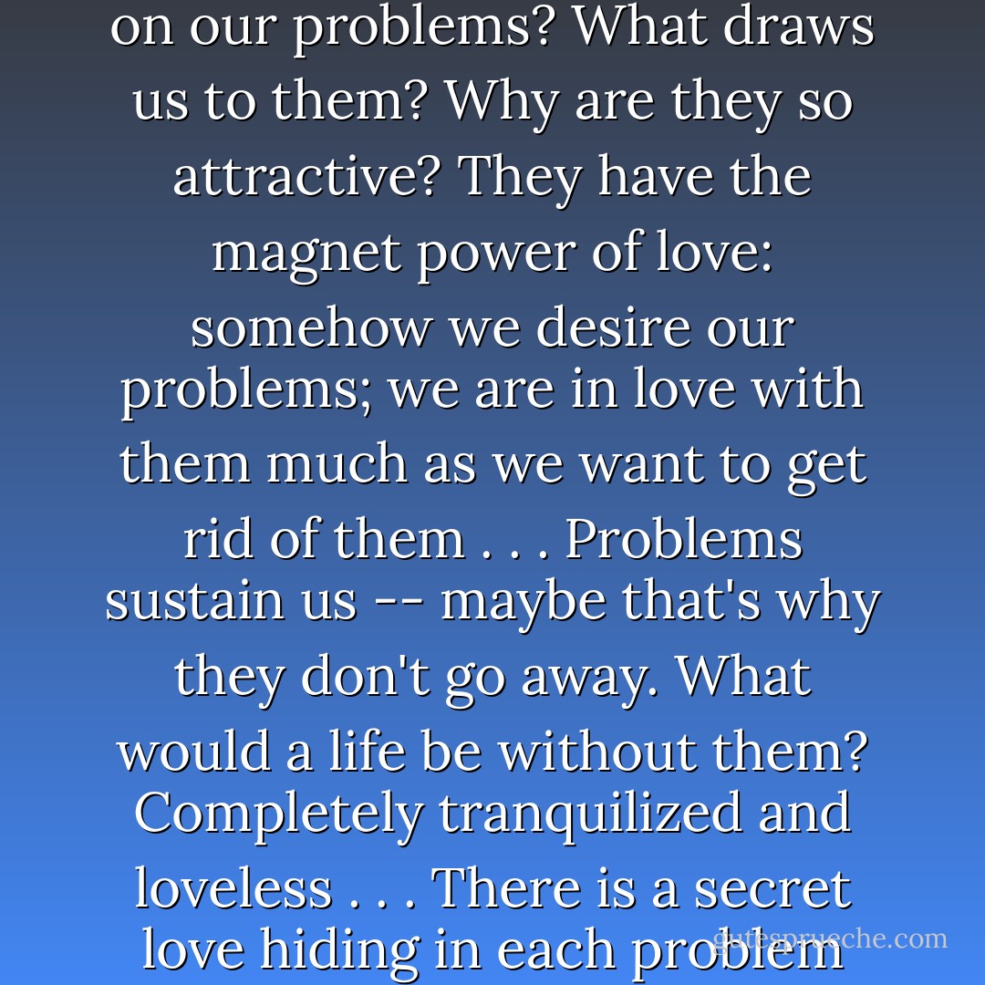 Why do we focus so intensely on our problems? What draws us to them? Why are they so attractive? They have the magnet power of love: somehow we desire our problems; we are in love with them much as we want to get rid of them . . . Problems sustain us -- maybe that's why they don't go away. What would a life be without them? Completely tranquilized and loveless . . . There is a secret love hiding in each problem - James Hillman