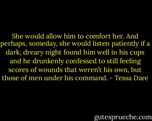 She would allow him to comfort her. And perhaps, someday, she would listen patiently if a dark, dreary night found him well in his cups and he drunkenly confessed to still feeling scores of wounds that weren’t his own, but those of men under his command. - Tessa Dare