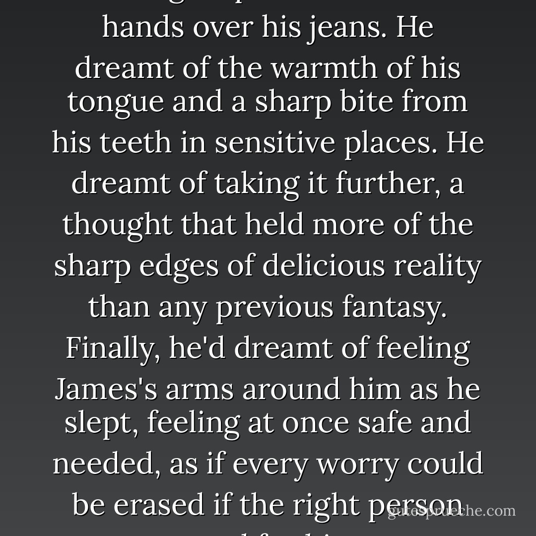 Kurt dreamt about more than the rough squeeze of James's hands over his jeans. He dreamt of the warmth of his tongue and a sharp bite from his teeth in sensitive places. He dreamt of taking it further, a thought that held more of the sharp edges of delicious reality than any previous fantasy. Finally, he'd dreamt of feeling James's arms around him as he slept, feeling at once safe and needed, as if every worry could be erased if the right person cared for him. - Sara Winters