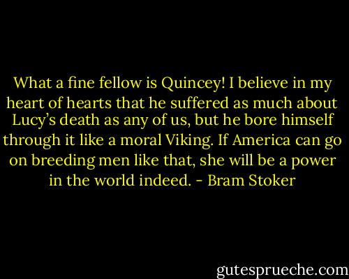 What a fine fellow is Quincey! I believe in my heart of hearts that he suffered as much about Lucy’s death as any of us, but he bore himself through it like a moral Viking. If America can go on breeding men like that, she will be a power in the world indeed. - Bram Stoker