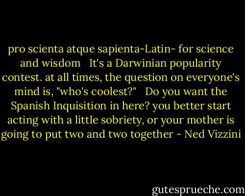 pro scienta atque sapienta-Latin- for science and wisdom<br /><br /><br />It's a Darwinian popularity contest. at all times, the question on everyone's mind is, "who's coolest?" <br /><br />Do you want the Spanish Inquisition in here? you better start acting with a little sobriety, or your mother is going to put two and two together - Ned Vizzini