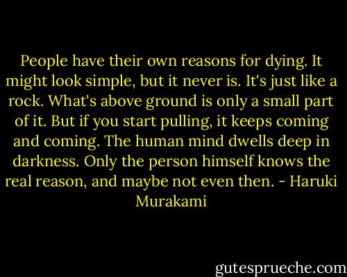 People have their own reasons for dying. It might look simple, but it never is. It's just like a rock. What's above ground is only a small part of it. But if you start pulling, it keeps coming and coming. The human mind dwells deep in darkness. Only the person himself knows the real reason, and maybe not even then. - Haruki Murakami