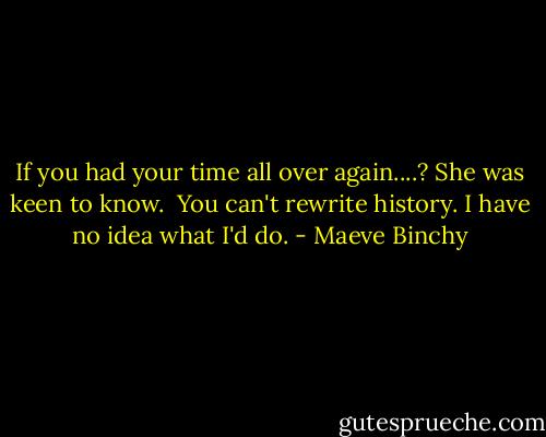 If you had your time all over again....? She was keen to know.<br /><br />You can't rewrite history. I have no idea what I'd do. - Maeve Binchy