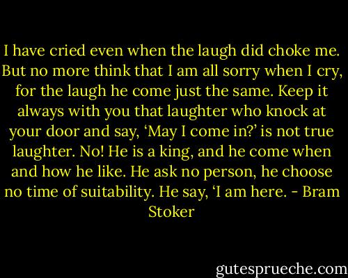 I have cried even when the laugh did choke me. But no more think that I am all sorry when I cry, for the laugh he come just the same. Keep it always with you that laughter who knock at your door and say, ‘May I come in?’ is not true laughter. No! He is a king, and he come when and how he like. He ask no person, he choose no time of suitability. He say, ‘I am here. - Bram Stoker