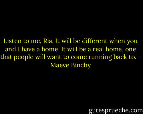 Listen to me, Ria. It will be different when you and I have a home. It will be a real home, one that people will want to come running back to. - Maeve Binchy