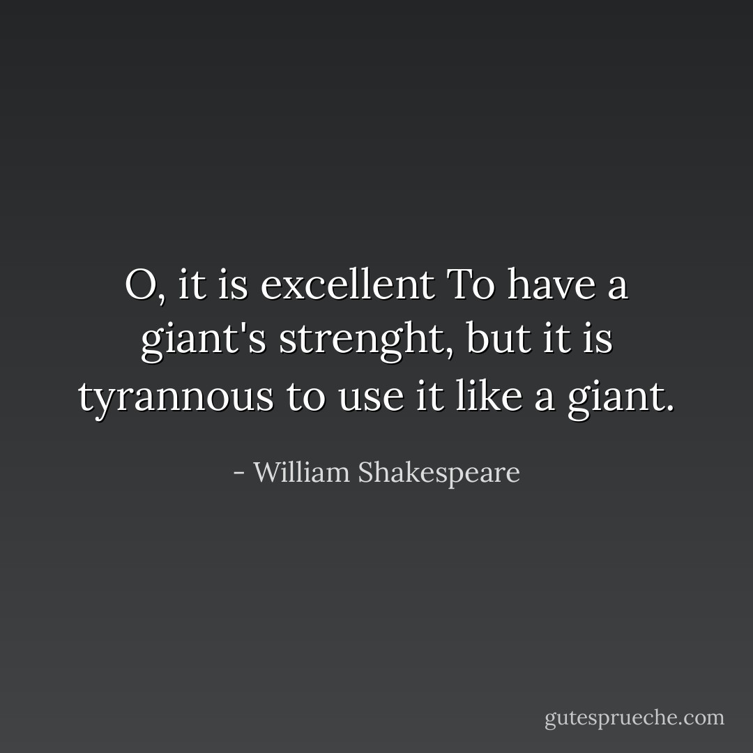 O, it is excellent<br />To have a giant's strenght, but it is tyrannous to use it like a giant. - William Shakespeare