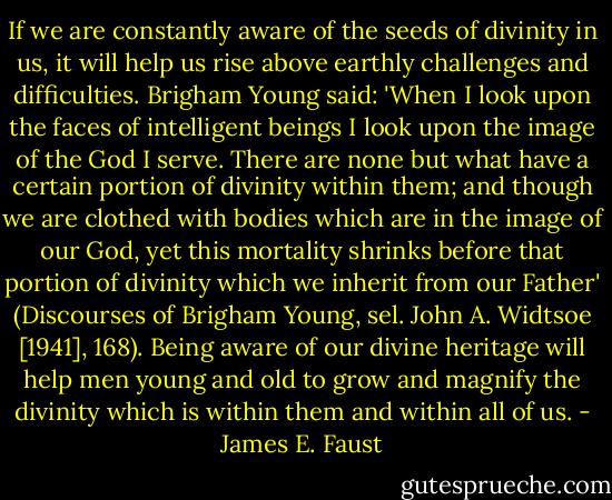 If we are constantly aware of the seeds of divinity in us, it will<br />help us rise above earthly challenges and difficulties. Brigham Young said:<br />'When I look upon the faces of intelligent beings I look upon the image<br />of the God I serve. There are none but what have a certain portion of<br />divinity within them; and though we are clothed with bodies which are in<br />the image of our God, yet this mortality shrinks before that portion of<br />divinity which we inherit from our Father' (Discourses of Brigham<br />Young, sel. John A. Widtsoe [1941], 168). Being aware of our divine<br />heritage will help men young and old to grow and magnify the divinity which<br />is within them and within all of us. - James E. Faust
