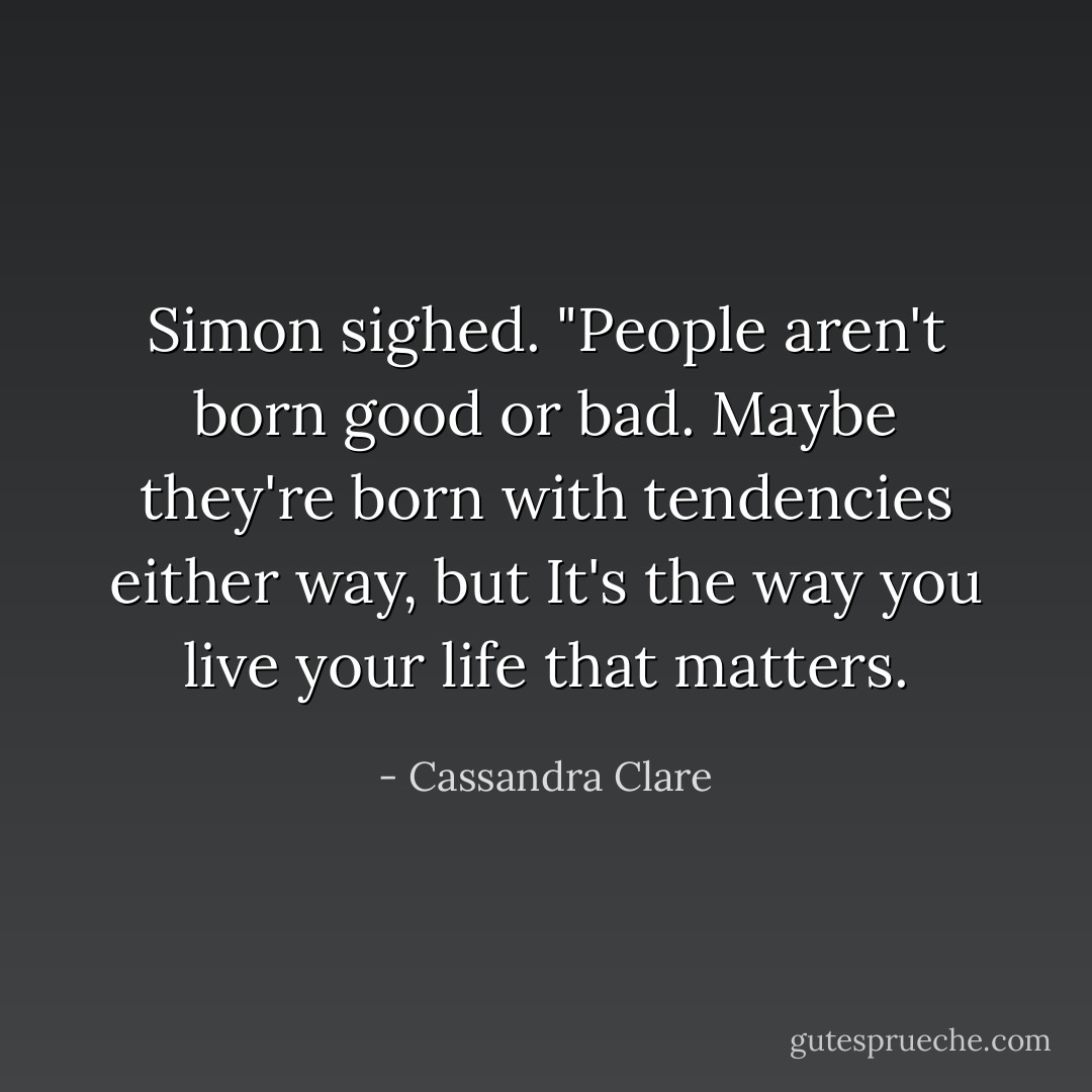 Simon sighed. "People aren't born good or bad. Maybe they're born with tendencies either way, but It's the way you live your life that matters. - Cassandra Clare