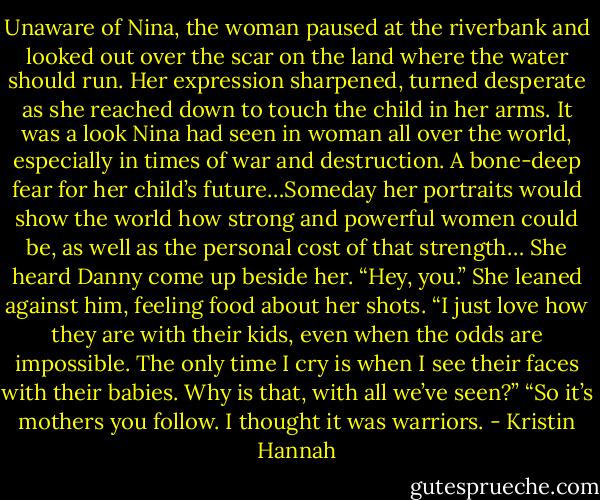 Unaware of Nina, the woman paused at the riverbank and looked out over the scar on the land where the water should run. Her expression sharpened, turned desperate as she reached down to touch the child in her arms. It was a look Nina had seen in woman all over the world, especially in times of war and destruction. A bone-deep fear for her child’s future…Someday her portraits would show the world how strong and powerful women could be, as well as the personal cost of that strength…<br />She heard Danny come up beside her. “Hey, you.”<br />She leaned against him, feeling food about her shots. “I just love how they are with their kids, even when the odds are impossible. The only time I cry is when I see their faces with their babies. Why is that, with all we’ve seen?”<br />“So it’s mothers you follow. I thought it was warriors. - Kristin Hannah