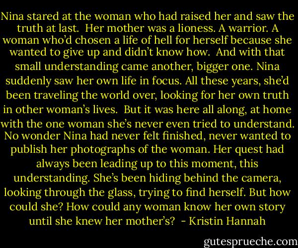 Nina stared at the woman who had raised her and saw the truth at last. <br />Her mother was a lioness. A warrior. A woman who’d chosen a life of hell for herself because she wanted to give up and didn’t know how. <br />And with that small understanding came another, bigger one. Nina suddenly saw her own life in focus. All these years, she’d been traveling the world over, looking for her own truth in other woman’s lives. <br />But it was here all along, at home with the one woman she’s never even tried to understand. No wonder Nina had never felt finished, never wanted to publish her photographs of the woman. Her quest had always been leading up to this moment, this understanding. She’s been hiding behind the camera, looking through the glass, trying to find herself. But how could she? How could any woman know her own story until she knew her mother’s?  - Kristin Hannah