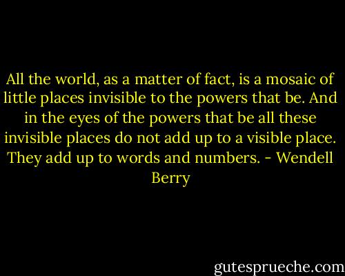 All the world, as a matter of fact, is a mosaic of little places invisible to the powers that be. And in the eyes of the powers that be all these invisible places do not add up to a visible place. They add up to words and numbers. - Wendell Berry