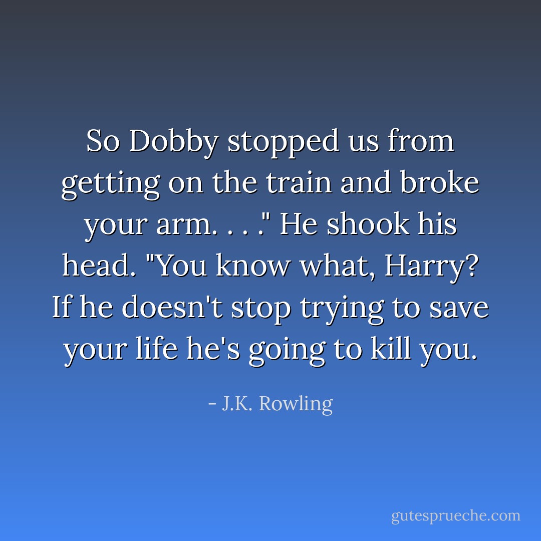 So Dobby stopped us from getting on the train and broke your arm. . . ." He shook his head. "You know what, Harry? If he doesn't stop trying to save your life he's going to kill you. - J.K. Rowling
