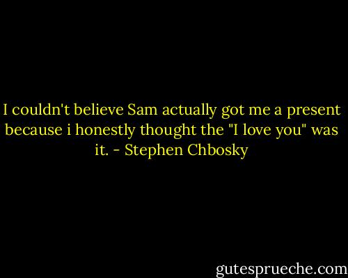 I couldn't believe Sam actually got me a present because i honestly thought the "I love you" was it. - Stephen Chbosky