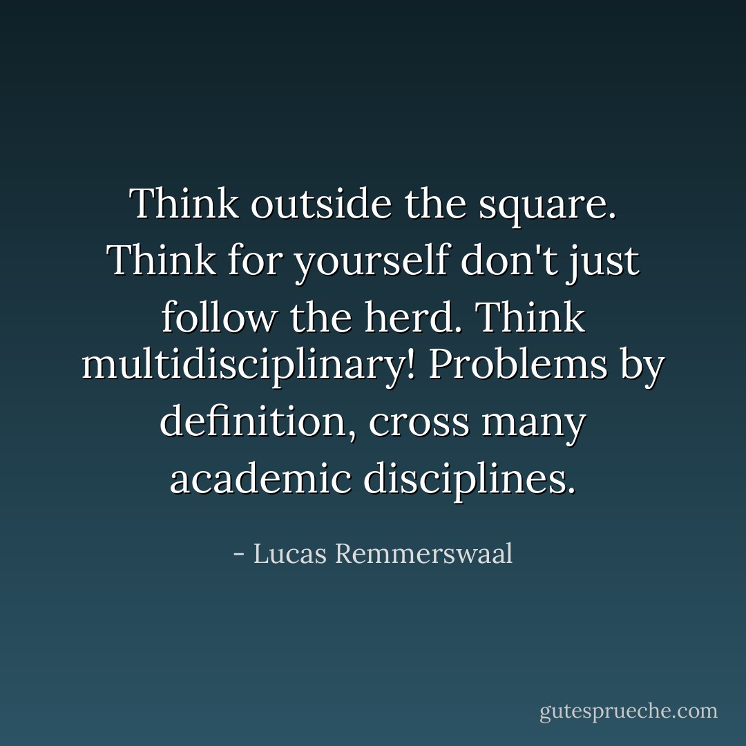 Think outside the square. Think for yourself don't just follow the herd. Think multidisciplinary! Problems by definition, cross many academic disciplines. - Lucas Remmerswaal